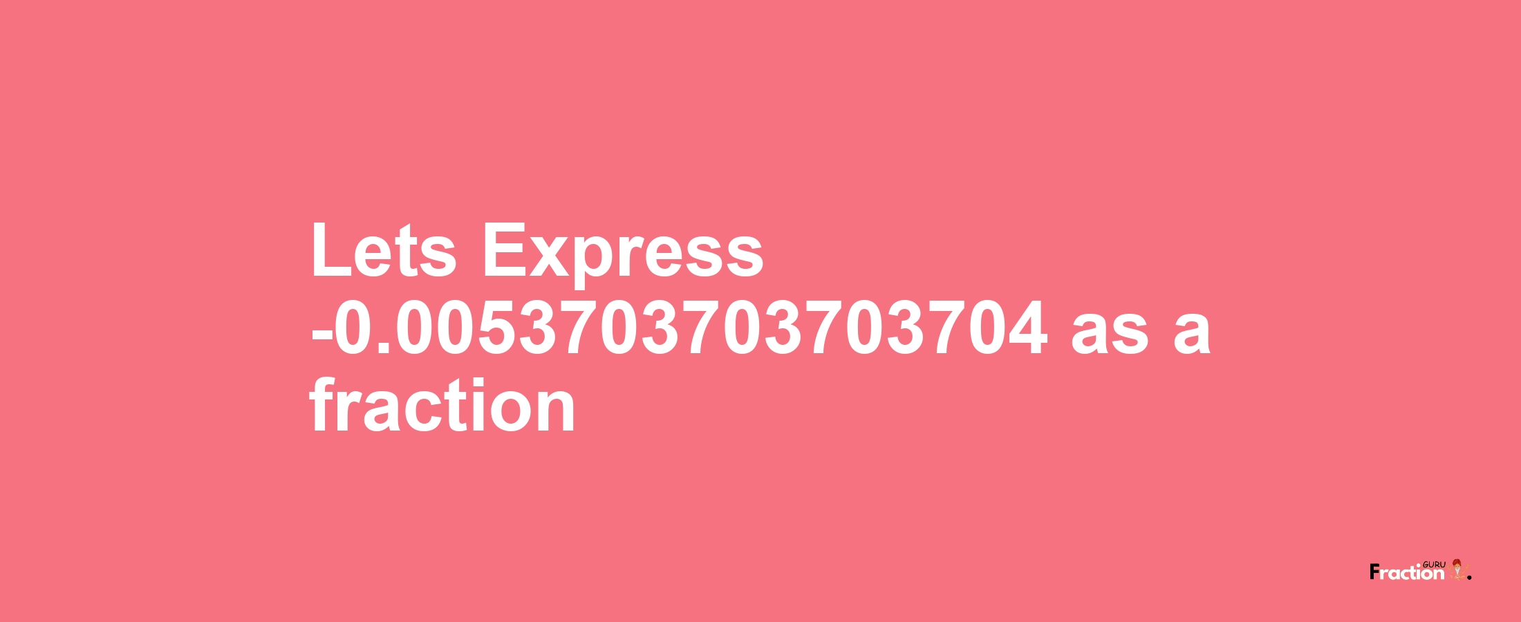 Lets Express -0.0053703703703704 as afraction